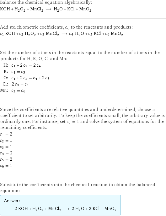 Balance the chemical equation algebraically: KOH + H_2O_2 + MnCl_2 ⟶ H_2O + KCl + MnO_2 Add stoichiometric coefficients, c_i, to the reactants and products: c_1 KOH + c_2 H_2O_2 + c_3 MnCl_2 ⟶ c_4 H_2O + c_5 KCl + c_6 MnO_2 Set the number of atoms in the reactants equal to the number of atoms in the products for H, K, O, Cl and Mn: H: | c_1 + 2 c_2 = 2 c_4 K: | c_1 = c_5 O: | c_1 + 2 c_2 = c_4 + 2 c_6 Cl: | 2 c_3 = c_5 Mn: | c_3 = c_6 Since the coefficients are relative quantities and underdetermined, choose a coefficient to set arbitrarily. To keep the coefficients small, the arbitrary value is ordinarily one. For instance, set c_2 = 1 and solve the system of equations for the remaining coefficients: c_1 = 2 c_2 = 1 c_3 = 1 c_4 = 2 c_5 = 2 c_6 = 1 Substitute the coefficients into the chemical reaction to obtain the balanced equation: Answer: |   | 2 KOH + H_2O_2 + MnCl_2 ⟶ 2 H_2O + 2 KCl + MnO_2