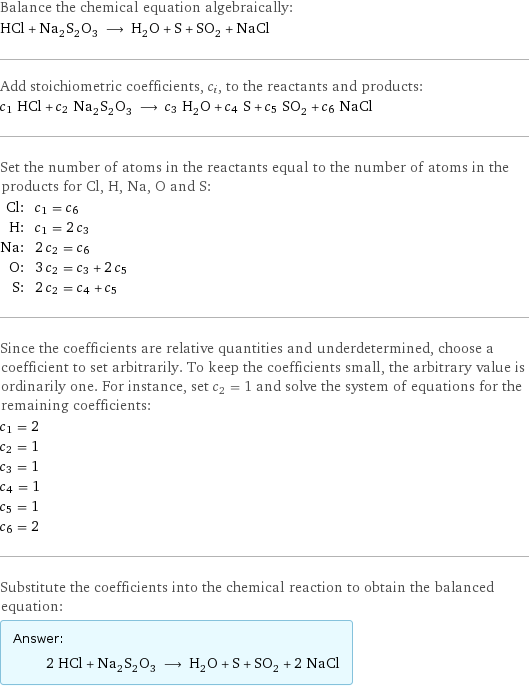 Balance the chemical equation algebraically: HCl + Na_2S_2O_3 ⟶ H_2O + S + SO_2 + NaCl Add stoichiometric coefficients, c_i, to the reactants and products: c_1 HCl + c_2 Na_2S_2O_3 ⟶ c_3 H_2O + c_4 S + c_5 SO_2 + c_6 NaCl Set the number of atoms in the reactants equal to the number of atoms in the products for Cl, H, Na, O and S: Cl: | c_1 = c_6 H: | c_1 = 2 c_3 Na: | 2 c_2 = c_6 O: | 3 c_2 = c_3 + 2 c_5 S: | 2 c_2 = c_4 + c_5 Since the coefficients are relative quantities and underdetermined, choose a coefficient to set arbitrarily. To keep the coefficients small, the arbitrary value is ordinarily one. For instance, set c_2 = 1 and solve the system of equations for the remaining coefficients: c_1 = 2 c_2 = 1 c_3 = 1 c_4 = 1 c_5 = 1 c_6 = 2 Substitute the coefficients into the chemical reaction to obtain the balanced equation: Answer: |   | 2 HCl + Na_2S_2O_3 ⟶ H_2O + S + SO_2 + 2 NaCl