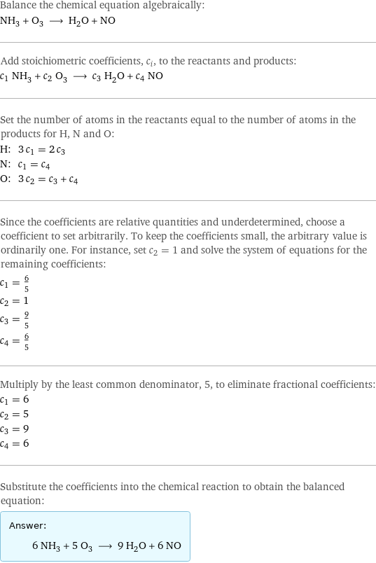 Balance the chemical equation algebraically: NH_3 + O_3 ⟶ H_2O + NO Add stoichiometric coefficients, c_i, to the reactants and products: c_1 NH_3 + c_2 O_3 ⟶ c_3 H_2O + c_4 NO Set the number of atoms in the reactants equal to the number of atoms in the products for H, N and O: H: | 3 c_1 = 2 c_3 N: | c_1 = c_4 O: | 3 c_2 = c_3 + c_4 Since the coefficients are relative quantities and underdetermined, choose a coefficient to set arbitrarily. To keep the coefficients small, the arbitrary value is ordinarily one. For instance, set c_2 = 1 and solve the system of equations for the remaining coefficients: c_1 = 6/5 c_2 = 1 c_3 = 9/5 c_4 = 6/5 Multiply by the least common denominator, 5, to eliminate fractional coefficients: c_1 = 6 c_2 = 5 c_3 = 9 c_4 = 6 Substitute the coefficients into the chemical reaction to obtain the balanced equation: Answer: |   | 6 NH_3 + 5 O_3 ⟶ 9 H_2O + 6 NO