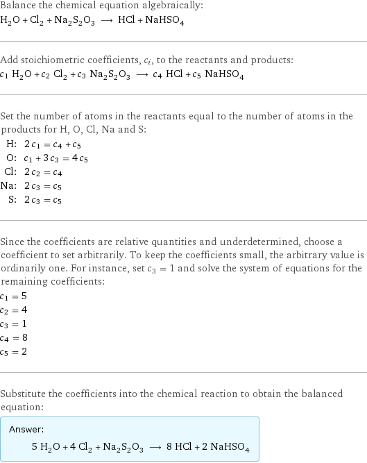 Balance the chemical equation algebraically: H_2O + Cl_2 + Na_2S_2O_3 ⟶ HCl + NaHSO_4 Add stoichiometric coefficients, c_i, to the reactants and products: c_1 H_2O + c_2 Cl_2 + c_3 Na_2S_2O_3 ⟶ c_4 HCl + c_5 NaHSO_4 Set the number of atoms in the reactants equal to the number of atoms in the products for H, O, Cl, Na and S: H: | 2 c_1 = c_4 + c_5 O: | c_1 + 3 c_3 = 4 c_5 Cl: | 2 c_2 = c_4 Na: | 2 c_3 = c_5 S: | 2 c_3 = c_5 Since the coefficients are relative quantities and underdetermined, choose a coefficient to set arbitrarily. To keep the coefficients small, the arbitrary value is ordinarily one. For instance, set c_3 = 1 and solve the system of equations for the remaining coefficients: c_1 = 5 c_2 = 4 c_3 = 1 c_4 = 8 c_5 = 2 Substitute the coefficients into the chemical reaction to obtain the balanced equation: Answer: |   | 5 H_2O + 4 Cl_2 + Na_2S_2O_3 ⟶ 8 HCl + 2 NaHSO_4