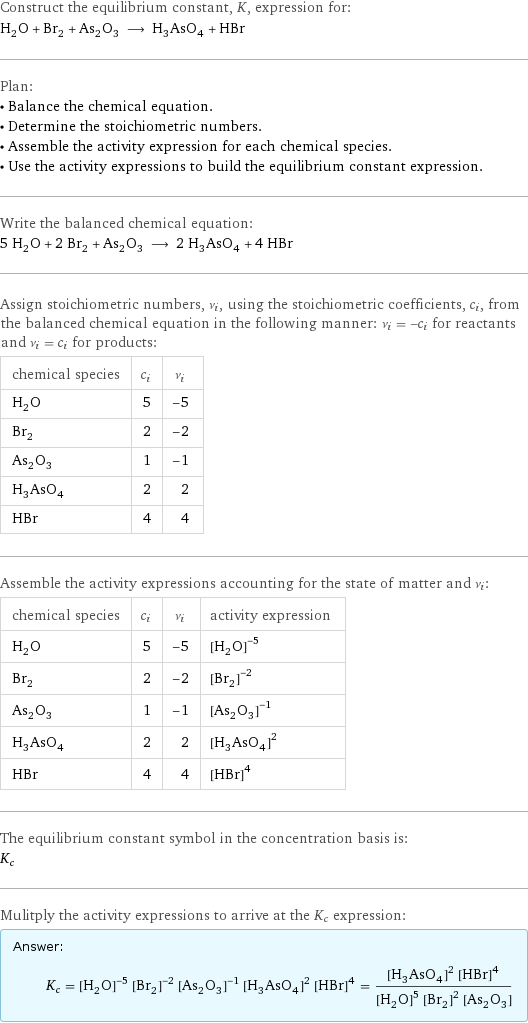 Construct the equilibrium constant, K, expression for: H_2O + Br_2 + As_2O_3 ⟶ H_3AsO_4 + HBr Plan: • Balance the chemical equation. • Determine the stoichiometric numbers. • Assemble the activity expression for each chemical species. • Use the activity expressions to build the equilibrium constant expression. Write the balanced chemical equation: 5 H_2O + 2 Br_2 + As_2O_3 ⟶ 2 H_3AsO_4 + 4 HBr Assign stoichiometric numbers, ν_i, using the stoichiometric coefficients, c_i, from the balanced chemical equation in the following manner: ν_i = -c_i for reactants and ν_i = c_i for products: chemical species | c_i | ν_i H_2O | 5 | -5 Br_2 | 2 | -2 As_2O_3 | 1 | -1 H_3AsO_4 | 2 | 2 HBr | 4 | 4 Assemble the activity expressions accounting for the state of matter and ν_i: chemical species | c_i | ν_i | activity expression H_2O | 5 | -5 | ([H2O])^(-5) Br_2 | 2 | -2 | ([Br2])^(-2) As_2O_3 | 1 | -1 | ([As2O3])^(-1) H_3AsO_4 | 2 | 2 | ([H3AsO4])^2 HBr | 4 | 4 | ([HBr])^4 The equilibrium constant symbol in the concentration basis is: K_c Mulitply the activity expressions to arrive at the K_c expression: Answer: |   | K_c = ([H2O])^(-5) ([Br2])^(-2) ([As2O3])^(-1) ([H3AsO4])^2 ([HBr])^4 = (([H3AsO4])^2 ([HBr])^4)/(([H2O])^5 ([Br2])^2 [As2O3])