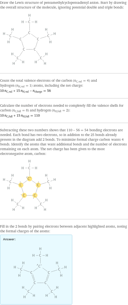 Draw the Lewis structure of pentamethylcyclopentadienyl anion. Start by drawing the overall structure of the molecule, ignoring potential double and triple bonds:  Count the total valence electrons of the carbon (n_C, val = 4) and hydrogen (n_H, val = 1) atoms, including the net charge: 10 n_C, val + 15 n_H, val - n_charge = 56 Calculate the number of electrons needed to completely fill the valence shells for carbon (n_C, full = 8) and hydrogen (n_H, full = 2): 10 n_C, full + 15 n_H, full = 110 Subtracting these two numbers shows that 110 - 56 = 54 bonding electrons are needed. Each bond has two electrons, so in addition to the 25 bonds already present in the diagram add 2 bonds. To minimize formal charge carbon wants 4 bonds. Identify the atoms that want additional bonds and the number of electrons remaining on each atom. The net charge has been given to the most electronegative atom, carbon:  Fill in the 2 bonds by pairing electrons between adjacent highlighted atoms, noting the formal charges of the atoms: Answer: |   | 