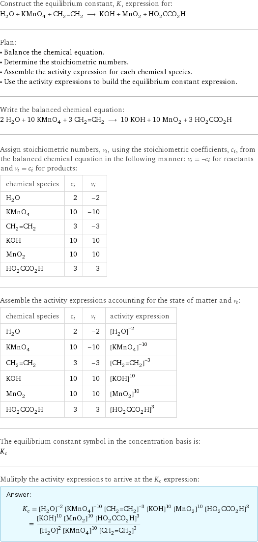 Construct the equilibrium constant, K, expression for: H_2O + KMnO_4 + CH_2=CH_2 ⟶ KOH + MnO_2 + HO_2CCO_2H Plan: • Balance the chemical equation. • Determine the stoichiometric numbers. • Assemble the activity expression for each chemical species. • Use the activity expressions to build the equilibrium constant expression. Write the balanced chemical equation: 2 H_2O + 10 KMnO_4 + 3 CH_2=CH_2 ⟶ 10 KOH + 10 MnO_2 + 3 HO_2CCO_2H Assign stoichiometric numbers, ν_i, using the stoichiometric coefficients, c_i, from the balanced chemical equation in the following manner: ν_i = -c_i for reactants and ν_i = c_i for products: chemical species | c_i | ν_i H_2O | 2 | -2 KMnO_4 | 10 | -10 CH_2=CH_2 | 3 | -3 KOH | 10 | 10 MnO_2 | 10 | 10 HO_2CCO_2H | 3 | 3 Assemble the activity expressions accounting for the state of matter and ν_i: chemical species | c_i | ν_i | activity expression H_2O | 2 | -2 | ([H2O])^(-2) KMnO_4 | 10 | -10 | ([KMnO4])^(-10) CH_2=CH_2 | 3 | -3 | ([CH2=CH2])^(-3) KOH | 10 | 10 | ([KOH])^10 MnO_2 | 10 | 10 | ([MnO2])^10 HO_2CCO_2H | 3 | 3 | ([HO2CCO2H])^3 The equilibrium constant symbol in the concentration basis is: K_c Mulitply the activity expressions to arrive at the K_c expression: Answer: |   | K_c = ([H2O])^(-2) ([KMnO4])^(-10) ([CH2=CH2])^(-3) ([KOH])^10 ([MnO2])^10 ([HO2CCO2H])^3 = (([KOH])^10 ([MnO2])^10 ([HO2CCO2H])^3)/(([H2O])^2 ([KMnO4])^10 ([CH2=CH2])^3)