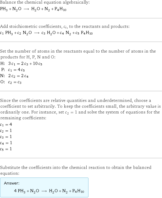 Balance the chemical equation algebraically: PH_3 + N_2O ⟶ H_2O + N_2 + P4H10 Add stoichiometric coefficients, c_i, to the reactants and products: c_1 PH_3 + c_2 N_2O ⟶ c_3 H_2O + c_4 N_2 + c_5 P4H10 Set the number of atoms in the reactants equal to the number of atoms in the products for H, P, N and O: H: | 3 c_1 = 2 c_3 + 10 c_5 P: | c_1 = 4 c_5 N: | 2 c_2 = 2 c_4 O: | c_2 = c_3 Since the coefficients are relative quantities and underdetermined, choose a coefficient to set arbitrarily. To keep the coefficients small, the arbitrary value is ordinarily one. For instance, set c_2 = 1 and solve the system of equations for the remaining coefficients: c_1 = 4 c_2 = 1 c_3 = 1 c_4 = 1 c_5 = 1 Substitute the coefficients into the chemical reaction to obtain the balanced equation: Answer: |   | 4 PH_3 + N_2O ⟶ H_2O + N_2 + P4H10