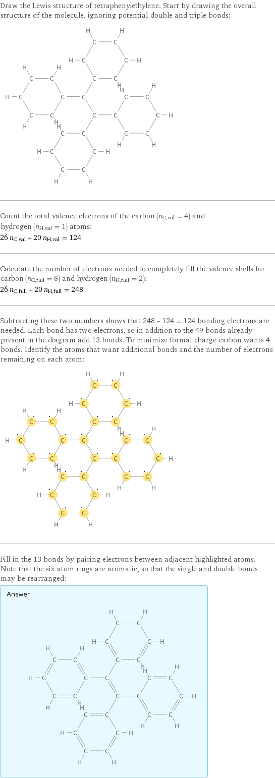 Draw the Lewis structure of tetraphenylethylene. Start by drawing the overall structure of the molecule, ignoring potential double and triple bonds:  Count the total valence electrons of the carbon (n_C, val = 4) and hydrogen (n_H, val = 1) atoms: 26 n_C, val + 20 n_H, val = 124 Calculate the number of electrons needed to completely fill the valence shells for carbon (n_C, full = 8) and hydrogen (n_H, full = 2): 26 n_C, full + 20 n_H, full = 248 Subtracting these two numbers shows that 248 - 124 = 124 bonding electrons are needed. Each bond has two electrons, so in addition to the 49 bonds already present in the diagram add 13 bonds. To minimize formal charge carbon wants 4 bonds. Identify the atoms that want additional bonds and the number of electrons remaining on each atom:  Fill in the 13 bonds by pairing electrons between adjacent highlighted atoms. Note that the six atom rings are aromatic, so that the single and double bonds may be rearranged: Answer: |   | 