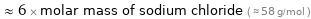  ≈ 6 × molar mass of sodium chloride ( ≈ 58 g/mol )