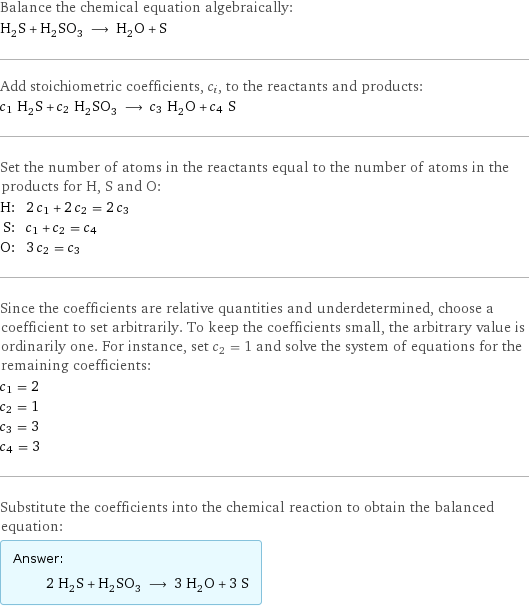 Balance the chemical equation algebraically: H_2S + H_2SO_3 ⟶ H_2O + S Add stoichiometric coefficients, c_i, to the reactants and products: c_1 H_2S + c_2 H_2SO_3 ⟶ c_3 H_2O + c_4 S Set the number of atoms in the reactants equal to the number of atoms in the products for H, S and O: H: | 2 c_1 + 2 c_2 = 2 c_3 S: | c_1 + c_2 = c_4 O: | 3 c_2 = c_3 Since the coefficients are relative quantities and underdetermined, choose a coefficient to set arbitrarily. To keep the coefficients small, the arbitrary value is ordinarily one. For instance, set c_2 = 1 and solve the system of equations for the remaining coefficients: c_1 = 2 c_2 = 1 c_3 = 3 c_4 = 3 Substitute the coefficients into the chemical reaction to obtain the balanced equation: Answer: |   | 2 H_2S + H_2SO_3 ⟶ 3 H_2O + 3 S