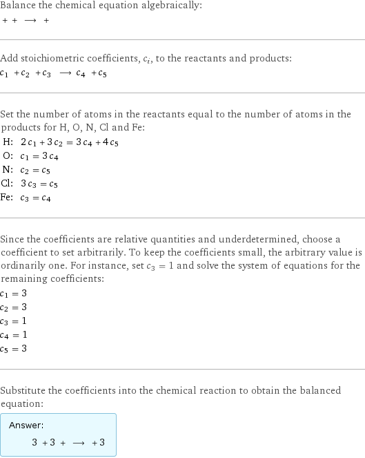 Balance the chemical equation algebraically:  + + ⟶ +  Add stoichiometric coefficients, c_i, to the reactants and products: c_1 + c_2 + c_3 ⟶ c_4 + c_5  Set the number of atoms in the reactants equal to the number of atoms in the products for H, O, N, Cl and Fe: H: | 2 c_1 + 3 c_2 = 3 c_4 + 4 c_5 O: | c_1 = 3 c_4 N: | c_2 = c_5 Cl: | 3 c_3 = c_5 Fe: | c_3 = c_4 Since the coefficients are relative quantities and underdetermined, choose a coefficient to set arbitrarily. To keep the coefficients small, the arbitrary value is ordinarily one. For instance, set c_3 = 1 and solve the system of equations for the remaining coefficients: c_1 = 3 c_2 = 3 c_3 = 1 c_4 = 1 c_5 = 3 Substitute the coefficients into the chemical reaction to obtain the balanced equation: Answer: |   | 3 + 3 + ⟶ + 3 