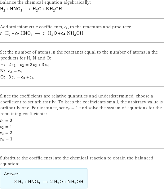 Balance the chemical equation algebraically: H_2 + HNO_3 ⟶ H_2O + NH_2OH Add stoichiometric coefficients, c_i, to the reactants and products: c_1 H_2 + c_2 HNO_3 ⟶ c_3 H_2O + c_4 NH_2OH Set the number of atoms in the reactants equal to the number of atoms in the products for H, N and O: H: | 2 c_1 + c_2 = 2 c_3 + 3 c_4 N: | c_2 = c_4 O: | 3 c_2 = c_3 + c_4 Since the coefficients are relative quantities and underdetermined, choose a coefficient to set arbitrarily. To keep the coefficients small, the arbitrary value is ordinarily one. For instance, set c_2 = 1 and solve the system of equations for the remaining coefficients: c_1 = 3 c_2 = 1 c_3 = 2 c_4 = 1 Substitute the coefficients into the chemical reaction to obtain the balanced equation: Answer: |   | 3 H_2 + HNO_3 ⟶ 2 H_2O + NH_2OH