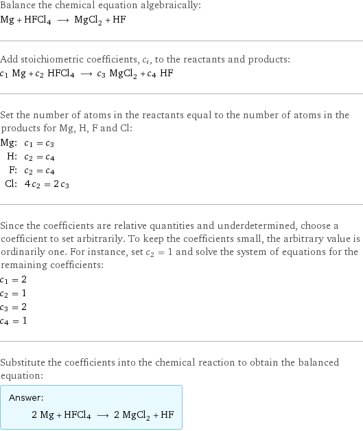 Balance the chemical equation algebraically: Mg + HFCl4 ⟶ MgCl_2 + HF Add stoichiometric coefficients, c_i, to the reactants and products: c_1 Mg + c_2 HFCl4 ⟶ c_3 MgCl_2 + c_4 HF Set the number of atoms in the reactants equal to the number of atoms in the products for Mg, H, F and Cl: Mg: | c_1 = c_3 H: | c_2 = c_4 F: | c_2 = c_4 Cl: | 4 c_2 = 2 c_3 Since the coefficients are relative quantities and underdetermined, choose a coefficient to set arbitrarily. To keep the coefficients small, the arbitrary value is ordinarily one. For instance, set c_2 = 1 and solve the system of equations for the remaining coefficients: c_1 = 2 c_2 = 1 c_3 = 2 c_4 = 1 Substitute the coefficients into the chemical reaction to obtain the balanced equation: Answer: |   | 2 Mg + HFCl4 ⟶ 2 MgCl_2 + HF