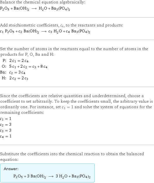 Balance the chemical equation algebraically: P2O5 + Ba(OH)_2 ⟶ H_2O + Ba3(PO4)2 Add stoichiometric coefficients, c_i, to the reactants and products: c_1 P2O5 + c_2 Ba(OH)_2 ⟶ c_3 H_2O + c_4 Ba3(PO4)2 Set the number of atoms in the reactants equal to the number of atoms in the products for P, O, Ba and H: P: | 2 c_1 = 2 c_4 O: | 5 c_1 + 2 c_2 = c_3 + 8 c_4 Ba: | c_2 = 3 c_4 H: | 2 c_2 = 2 c_3 Since the coefficients are relative quantities and underdetermined, choose a coefficient to set arbitrarily. To keep the coefficients small, the arbitrary value is ordinarily one. For instance, set c_1 = 1 and solve the system of equations for the remaining coefficients: c_1 = 1 c_2 = 3 c_3 = 3 c_4 = 1 Substitute the coefficients into the chemical reaction to obtain the balanced equation: Answer: |   | P2O5 + 3 Ba(OH)_2 ⟶ 3 H_2O + Ba3(PO4)2