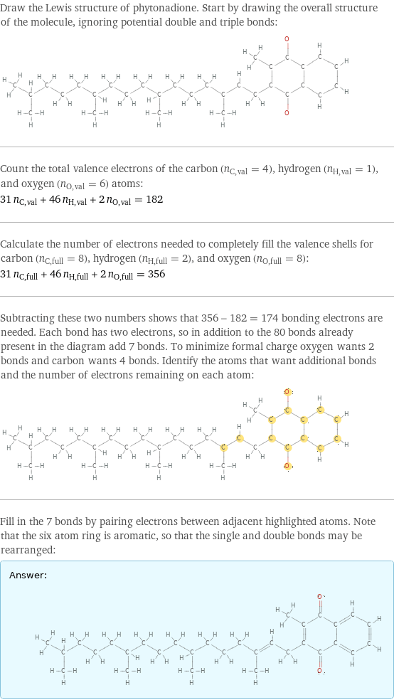 Draw the Lewis structure of phytonadione. Start by drawing the overall structure of the molecule, ignoring potential double and triple bonds:  Count the total valence electrons of the carbon (n_C, val = 4), hydrogen (n_H, val = 1), and oxygen (n_O, val = 6) atoms: 31 n_C, val + 46 n_H, val + 2 n_O, val = 182 Calculate the number of electrons needed to completely fill the valence shells for carbon (n_C, full = 8), hydrogen (n_H, full = 2), and oxygen (n_O, full = 8): 31 n_C, full + 46 n_H, full + 2 n_O, full = 356 Subtracting these two numbers shows that 356 - 182 = 174 bonding electrons are needed. Each bond has two electrons, so in addition to the 80 bonds already present in the diagram add 7 bonds. To minimize formal charge oxygen wants 2 bonds and carbon wants 4 bonds. Identify the atoms that want additional bonds and the number of electrons remaining on each atom:  Fill in the 7 bonds by pairing electrons between adjacent highlighted atoms. Note that the six atom ring is aromatic, so that the single and double bonds may be rearranged: Answer: |   | 