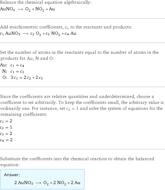 Balance the chemical equation algebraically: AuNO3 ⟶ O_2 + NO_2 + Au Add stoichiometric coefficients, c_i, to the reactants and products: c_1 AuNO3 ⟶ c_2 O_2 + c_3 NO_2 + c_4 Au Set the number of atoms in the reactants equal to the number of atoms in the products for Au, N and O: Au: | c_1 = c_4 N: | c_1 = c_3 O: | 3 c_1 = 2 c_2 + 2 c_3 Since the coefficients are relative quantities and underdetermined, choose a coefficient to set arbitrarily. To keep the coefficients small, the arbitrary value is ordinarily one. For instance, set c_2 = 1 and solve the system of equations for the remaining coefficients: c_1 = 2 c_2 = 1 c_3 = 2 c_4 = 2 Substitute the coefficients into the chemical reaction to obtain the balanced equation: Answer: |   | 2 AuNO3 ⟶ O_2 + 2 NO_2 + 2 Au