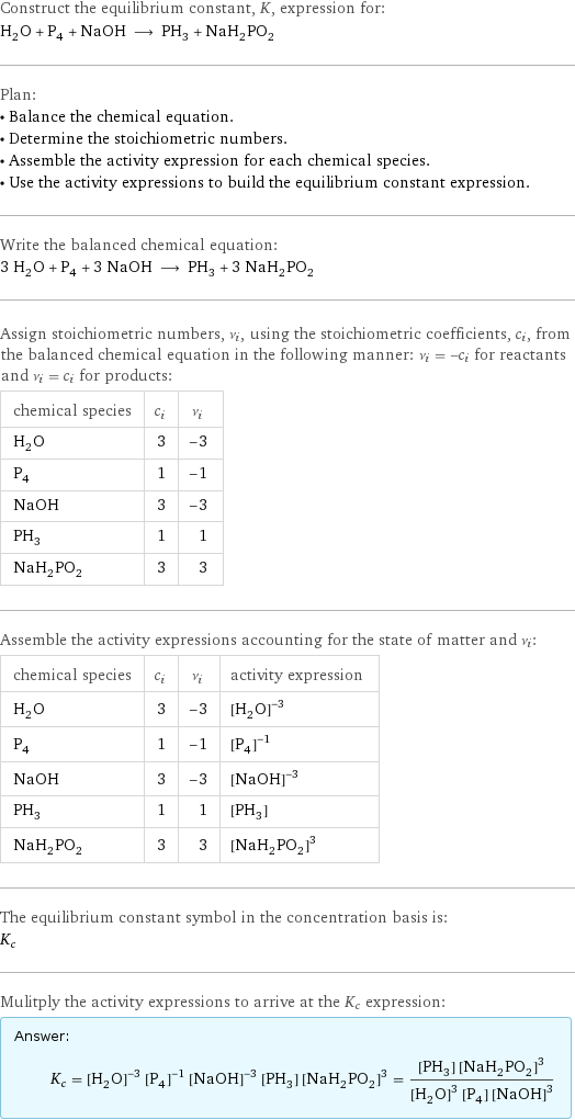 Construct the equilibrium constant, K, expression for: H_2O + P_4 + NaOH ⟶ PH_3 + NaH_2PO_2 Plan: • Balance the chemical equation. • Determine the stoichiometric numbers. • Assemble the activity expression for each chemical species. • Use the activity expressions to build the equilibrium constant expression. Write the balanced chemical equation: 3 H_2O + P_4 + 3 NaOH ⟶ PH_3 + 3 NaH_2PO_2 Assign stoichiometric numbers, ν_i, using the stoichiometric coefficients, c_i, from the balanced chemical equation in the following manner: ν_i = -c_i for reactants and ν_i = c_i for products: chemical species | c_i | ν_i H_2O | 3 | -3 P_4 | 1 | -1 NaOH | 3 | -3 PH_3 | 1 | 1 NaH_2PO_2 | 3 | 3 Assemble the activity expressions accounting for the state of matter and ν_i: chemical species | c_i | ν_i | activity expression H_2O | 3 | -3 | ([H2O])^(-3) P_4 | 1 | -1 | ([P4])^(-1) NaOH | 3 | -3 | ([NaOH])^(-3) PH_3 | 1 | 1 | [PH3] NaH_2PO_2 | 3 | 3 | ([NaH2PO2])^3 The equilibrium constant symbol in the concentration basis is: K_c Mulitply the activity expressions to arrive at the K_c expression: Answer: |   | K_c = ([H2O])^(-3) ([P4])^(-1) ([NaOH])^(-3) [PH3] ([NaH2PO2])^3 = ([PH3] ([NaH2PO2])^3)/(([H2O])^3 [P4] ([NaOH])^3)