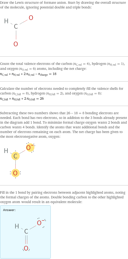 Draw the Lewis structure of formate anion. Start by drawing the overall structure of the molecule, ignoring potential double and triple bonds:  Count the total valence electrons of the carbon (n_C, val = 4), hydrogen (n_H, val = 1), and oxygen (n_O, val = 6) atoms, including the net charge: n_C, val + n_H, val + 2 n_O, val - n_charge = 18 Calculate the number of electrons needed to completely fill the valence shells for carbon (n_C, full = 8), hydrogen (n_H, full = 2), and oxygen (n_O, full = 8): n_C, full + n_H, full + 2 n_O, full = 26 Subtracting these two numbers shows that 26 - 18 = 8 bonding electrons are needed. Each bond has two electrons, so in addition to the 3 bonds already present in the diagram add 1 bond. To minimize formal charge oxygen wants 2 bonds and carbon wants 4 bonds. Identify the atoms that want additional bonds and the number of electrons remaining on each atom. The net charge has been given to the most electronegative atom, oxygen:  Fill in the 1 bond by pairing electrons between adjacent highlighted atoms, noting the formal charges of the atoms. Double bonding carbon to the other highlighted oxygen atom would result in an equivalent molecule: Answer: |   | 