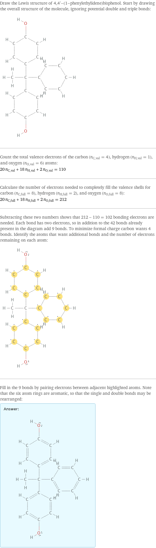 Draw the Lewis structure of 4, 4'-(1-phenylethylidene)bisphenol. Start by drawing the overall structure of the molecule, ignoring potential double and triple bonds:  Count the total valence electrons of the carbon (n_C, val = 4), hydrogen (n_H, val = 1), and oxygen (n_O, val = 6) atoms: 20 n_C, val + 18 n_H, val + 2 n_O, val = 110 Calculate the number of electrons needed to completely fill the valence shells for carbon (n_C, full = 8), hydrogen (n_H, full = 2), and oxygen (n_O, full = 8): 20 n_C, full + 18 n_H, full + 2 n_O, full = 212 Subtracting these two numbers shows that 212 - 110 = 102 bonding electrons are needed. Each bond has two electrons, so in addition to the 42 bonds already present in the diagram add 9 bonds. To minimize formal charge carbon wants 4 bonds. Identify the atoms that want additional bonds and the number of electrons remaining on each atom:  Fill in the 9 bonds by pairing electrons between adjacent highlighted atoms. Note that the six atom rings are aromatic, so that the single and double bonds may be rearranged: Answer: |   | 