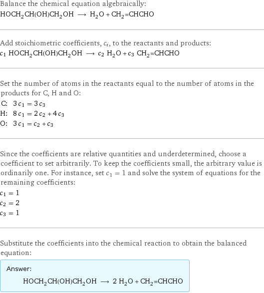 Balance the chemical equation algebraically: HOCH_2CH(OH)CH_2OH ⟶ H_2O + CH_2=CHCHO Add stoichiometric coefficients, c_i, to the reactants and products: c_1 HOCH_2CH(OH)CH_2OH ⟶ c_2 H_2O + c_3 CH_2=CHCHO Set the number of atoms in the reactants equal to the number of atoms in the products for C, H and O: C: | 3 c_1 = 3 c_3 H: | 8 c_1 = 2 c_2 + 4 c_3 O: | 3 c_1 = c_2 + c_3 Since the coefficients are relative quantities and underdetermined, choose a coefficient to set arbitrarily. To keep the coefficients small, the arbitrary value is ordinarily one. For instance, set c_1 = 1 and solve the system of equations for the remaining coefficients: c_1 = 1 c_2 = 2 c_3 = 1 Substitute the coefficients into the chemical reaction to obtain the balanced equation: Answer: |   | HOCH_2CH(OH)CH_2OH ⟶ 2 H_2O + CH_2=CHCHO