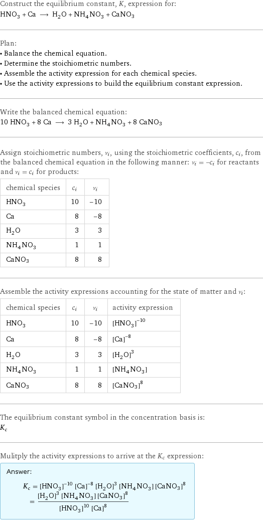 Construct the equilibrium constant, K, expression for: HNO_3 + Ca ⟶ H_2O + NH_4NO_3 + CaNO3 Plan: • Balance the chemical equation. • Determine the stoichiometric numbers. • Assemble the activity expression for each chemical species. • Use the activity expressions to build the equilibrium constant expression. Write the balanced chemical equation: 10 HNO_3 + 8 Ca ⟶ 3 H_2O + NH_4NO_3 + 8 CaNO3 Assign stoichiometric numbers, ν_i, using the stoichiometric coefficients, c_i, from the balanced chemical equation in the following manner: ν_i = -c_i for reactants and ν_i = c_i for products: chemical species | c_i | ν_i HNO_3 | 10 | -10 Ca | 8 | -8 H_2O | 3 | 3 NH_4NO_3 | 1 | 1 CaNO3 | 8 | 8 Assemble the activity expressions accounting for the state of matter and ν_i: chemical species | c_i | ν_i | activity expression HNO_3 | 10 | -10 | ([HNO3])^(-10) Ca | 8 | -8 | ([Ca])^(-8) H_2O | 3 | 3 | ([H2O])^3 NH_4NO_3 | 1 | 1 | [NH4NO3] CaNO3 | 8 | 8 | ([CaNO3])^8 The equilibrium constant symbol in the concentration basis is: K_c Mulitply the activity expressions to arrive at the K_c expression: Answer: |   | K_c = ([HNO3])^(-10) ([Ca])^(-8) ([H2O])^3 [NH4NO3] ([CaNO3])^8 = (([H2O])^3 [NH4NO3] ([CaNO3])^8)/(([HNO3])^10 ([Ca])^8)