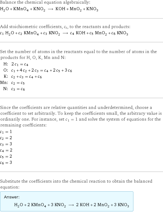 Balance the chemical equation algebraically: H_2O + KMnO_4 + KNO_2 ⟶ KOH + MnO_2 + KNO_3 Add stoichiometric coefficients, c_i, to the reactants and products: c_1 H_2O + c_2 KMnO_4 + c_3 KNO_2 ⟶ c_4 KOH + c_5 MnO_2 + c_6 KNO_3 Set the number of atoms in the reactants equal to the number of atoms in the products for H, O, K, Mn and N: H: | 2 c_1 = c_4 O: | c_1 + 4 c_2 + 2 c_3 = c_4 + 2 c_5 + 3 c_6 K: | c_2 + c_3 = c_4 + c_6 Mn: | c_2 = c_5 N: | c_3 = c_6 Since the coefficients are relative quantities and underdetermined, choose a coefficient to set arbitrarily. To keep the coefficients small, the arbitrary value is ordinarily one. For instance, set c_1 = 1 and solve the system of equations for the remaining coefficients: c_1 = 1 c_2 = 2 c_3 = 3 c_4 = 2 c_5 = 2 c_6 = 3 Substitute the coefficients into the chemical reaction to obtain the balanced equation: Answer: |   | H_2O + 2 KMnO_4 + 3 KNO_2 ⟶ 2 KOH + 2 MnO_2 + 3 KNO_3