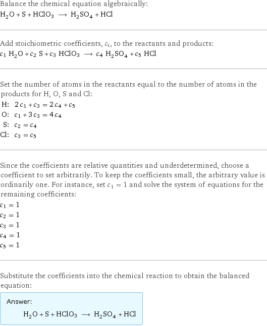 Balance the chemical equation algebraically: H_2O + S + HClO3 ⟶ H_2SO_4 + HCl Add stoichiometric coefficients, c_i, to the reactants and products: c_1 H_2O + c_2 S + c_3 HClO3 ⟶ c_4 H_2SO_4 + c_5 HCl Set the number of atoms in the reactants equal to the number of atoms in the products for H, O, S and Cl: H: | 2 c_1 + c_3 = 2 c_4 + c_5 O: | c_1 + 3 c_3 = 4 c_4 S: | c_2 = c_4 Cl: | c_3 = c_5 Since the coefficients are relative quantities and underdetermined, choose a coefficient to set arbitrarily. To keep the coefficients small, the arbitrary value is ordinarily one. For instance, set c_1 = 1 and solve the system of equations for the remaining coefficients: c_1 = 1 c_2 = 1 c_3 = 1 c_4 = 1 c_5 = 1 Substitute the coefficients into the chemical reaction to obtain the balanced equation: Answer: |   | H_2O + S + HClO3 ⟶ H_2SO_4 + HCl