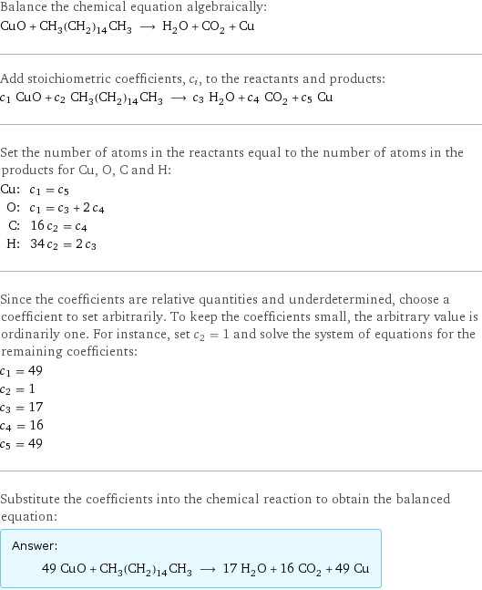 Balance the chemical equation algebraically: CuO + CH_3(CH_2)_14CH_3 ⟶ H_2O + CO_2 + Cu Add stoichiometric coefficients, c_i, to the reactants and products: c_1 CuO + c_2 CH_3(CH_2)_14CH_3 ⟶ c_3 H_2O + c_4 CO_2 + c_5 Cu Set the number of atoms in the reactants equal to the number of atoms in the products for Cu, O, C and H: Cu: | c_1 = c_5 O: | c_1 = c_3 + 2 c_4 C: | 16 c_2 = c_4 H: | 34 c_2 = 2 c_3 Since the coefficients are relative quantities and underdetermined, choose a coefficient to set arbitrarily. To keep the coefficients small, the arbitrary value is ordinarily one. For instance, set c_2 = 1 and solve the system of equations for the remaining coefficients: c_1 = 49 c_2 = 1 c_3 = 17 c_4 = 16 c_5 = 49 Substitute the coefficients into the chemical reaction to obtain the balanced equation: Answer: |   | 49 CuO + CH_3(CH_2)_14CH_3 ⟶ 17 H_2O + 16 CO_2 + 49 Cu