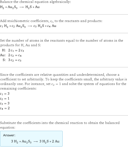 Balance the chemical equation algebraically: H_2 + Au_2S_3 ⟶ H_2S + Au Add stoichiometric coefficients, c_i, to the reactants and products: c_1 H_2 + c_2 Au_2S_3 ⟶ c_3 H_2S + c_4 Au Set the number of atoms in the reactants equal to the number of atoms in the products for H, Au and S: H: | 2 c_1 = 2 c_3 Au: | 2 c_2 = c_4 S: | 3 c_2 = c_3 Since the coefficients are relative quantities and underdetermined, choose a coefficient to set arbitrarily. To keep the coefficients small, the arbitrary value is ordinarily one. For instance, set c_2 = 1 and solve the system of equations for the remaining coefficients: c_1 = 3 c_2 = 1 c_3 = 3 c_4 = 2 Substitute the coefficients into the chemical reaction to obtain the balanced equation: Answer: |   | 3 H_2 + Au_2S_3 ⟶ 3 H_2S + 2 Au