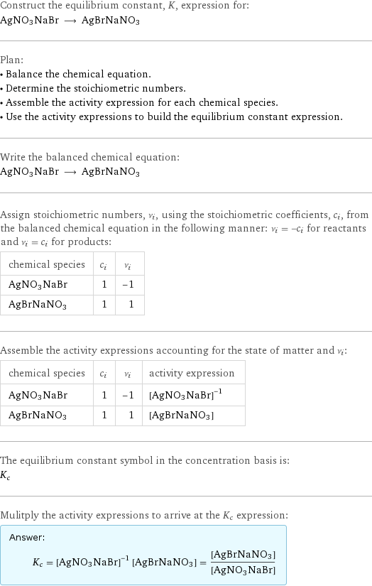 Construct the equilibrium constant, K, expression for: AgNO3NaBr ⟶ AgBrNaNO3 Plan: • Balance the chemical equation. • Determine the stoichiometric numbers. • Assemble the activity expression for each chemical species. • Use the activity expressions to build the equilibrium constant expression. Write the balanced chemical equation: AgNO3NaBr ⟶ AgBrNaNO3 Assign stoichiometric numbers, ν_i, using the stoichiometric coefficients, c_i, from the balanced chemical equation in the following manner: ν_i = -c_i for reactants and ν_i = c_i for products: chemical species | c_i | ν_i AgNO3NaBr | 1 | -1 AgBrNaNO3 | 1 | 1 Assemble the activity expressions accounting for the state of matter and ν_i: chemical species | c_i | ν_i | activity expression AgNO3NaBr | 1 | -1 | ([AgNO3NaBr])^(-1) AgBrNaNO3 | 1 | 1 | [AgBrNaNO3] The equilibrium constant symbol in the concentration basis is: K_c Mulitply the activity expressions to arrive at the K_c expression: Answer: |   | K_c = ([AgNO3NaBr])^(-1) [AgBrNaNO3] = ([AgBrNaNO3])/([AgNO3NaBr])