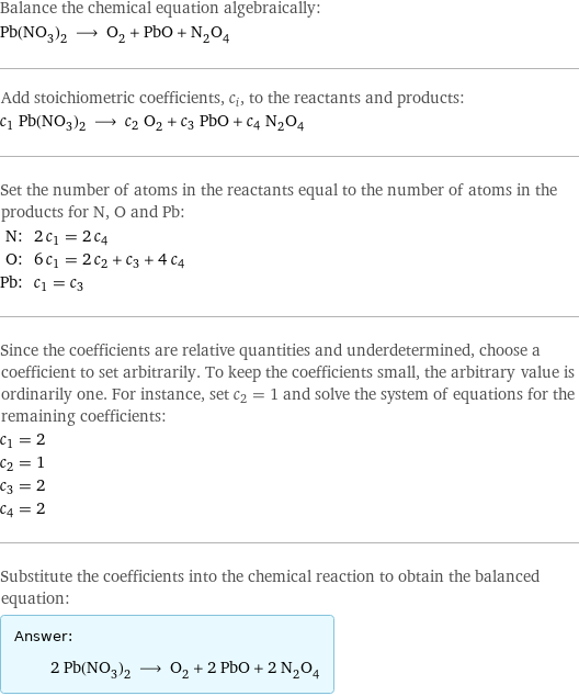 Balance the chemical equation algebraically: Pb(NO_3)_2 ⟶ O_2 + PbO + N_2O_4 Add stoichiometric coefficients, c_i, to the reactants and products: c_1 Pb(NO_3)_2 ⟶ c_2 O_2 + c_3 PbO + c_4 N_2O_4 Set the number of atoms in the reactants equal to the number of atoms in the products for N, O and Pb: N: | 2 c_1 = 2 c_4 O: | 6 c_1 = 2 c_2 + c_3 + 4 c_4 Pb: | c_1 = c_3 Since the coefficients are relative quantities and underdetermined, choose a coefficient to set arbitrarily. To keep the coefficients small, the arbitrary value is ordinarily one. For instance, set c_2 = 1 and solve the system of equations for the remaining coefficients: c_1 = 2 c_2 = 1 c_3 = 2 c_4 = 2 Substitute the coefficients into the chemical reaction to obtain the balanced equation: Answer: |   | 2 Pb(NO_3)_2 ⟶ O_2 + 2 PbO + 2 N_2O_4