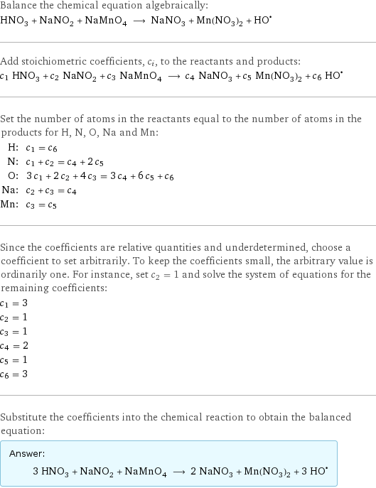 Balance the chemical equation algebraically: HNO_3 + NaNO_2 + NaMnO_4 ⟶ NaNO_3 + Mn(NO_3)_2 + (HO)^• Add stoichiometric coefficients, c_i, to the reactants and products: c_1 HNO_3 + c_2 NaNO_2 + c_3 NaMnO_4 ⟶ c_4 NaNO_3 + c_5 Mn(NO_3)_2 + c_6 HO^• Set the number of atoms in the reactants equal to the number of atoms in the products for H, N, O, Na and Mn: H: | c_1 = c_6 N: | c_1 + c_2 = c_4 + 2 c_5 O: | 3 c_1 + 2 c_2 + 4 c_3 = 3 c_4 + 6 c_5 + c_6 Na: | c_2 + c_3 = c_4 Mn: | c_3 = c_5 Since the coefficients are relative quantities and underdetermined, choose a coefficient to set arbitrarily. To keep the coefficients small, the arbitrary value is ordinarily one. For instance, set c_2 = 1 and solve the system of equations for the remaining coefficients: c_1 = 3 c_2 = 1 c_3 = 1 c_4 = 2 c_5 = 1 c_6 = 3 Substitute the coefficients into the chemical reaction to obtain the balanced equation: Answer: |   | 3 HNO_3 + NaNO_2 + NaMnO_4 ⟶ 2 NaNO_3 + Mn(NO_3)_2 + 3 HO^•