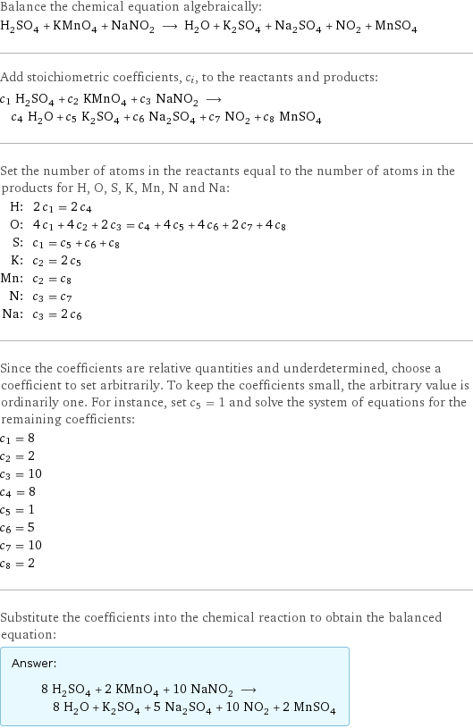 Balance the chemical equation algebraically: H_2SO_4 + KMnO_4 + NaNO_2 ⟶ H_2O + K_2SO_4 + Na_2SO_4 + NO_2 + MnSO_4 Add stoichiometric coefficients, c_i, to the reactants and products: c_1 H_2SO_4 + c_2 KMnO_4 + c_3 NaNO_2 ⟶ c_4 H_2O + c_5 K_2SO_4 + c_6 Na_2SO_4 + c_7 NO_2 + c_8 MnSO_4 Set the number of atoms in the reactants equal to the number of atoms in the products for H, O, S, K, Mn, N and Na: H: | 2 c_1 = 2 c_4 O: | 4 c_1 + 4 c_2 + 2 c_3 = c_4 + 4 c_5 + 4 c_6 + 2 c_7 + 4 c_8 S: | c_1 = c_5 + c_6 + c_8 K: | c_2 = 2 c_5 Mn: | c_2 = c_8 N: | c_3 = c_7 Na: | c_3 = 2 c_6 Since the coefficients are relative quantities and underdetermined, choose a coefficient to set arbitrarily. To keep the coefficients small, the arbitrary value is ordinarily one. For instance, set c_5 = 1 and solve the system of equations for the remaining coefficients: c_1 = 8 c_2 = 2 c_3 = 10 c_4 = 8 c_5 = 1 c_6 = 5 c_7 = 10 c_8 = 2 Substitute the coefficients into the chemical reaction to obtain the balanced equation: Answer: |   | 8 H_2SO_4 + 2 KMnO_4 + 10 NaNO_2 ⟶ 8 H_2O + K_2SO_4 + 5 Na_2SO_4 + 10 NO_2 + 2 MnSO_4