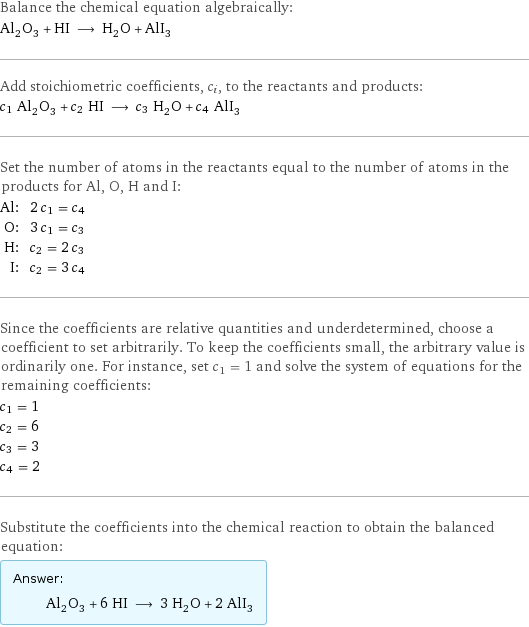 Balance the chemical equation algebraically: Al_2O_3 + HI ⟶ H_2O + AlI_3 Add stoichiometric coefficients, c_i, to the reactants and products: c_1 Al_2O_3 + c_2 HI ⟶ c_3 H_2O + c_4 AlI_3 Set the number of atoms in the reactants equal to the number of atoms in the products for Al, O, H and I: Al: | 2 c_1 = c_4 O: | 3 c_1 = c_3 H: | c_2 = 2 c_3 I: | c_2 = 3 c_4 Since the coefficients are relative quantities and underdetermined, choose a coefficient to set arbitrarily. To keep the coefficients small, the arbitrary value is ordinarily one. For instance, set c_1 = 1 and solve the system of equations for the remaining coefficients: c_1 = 1 c_2 = 6 c_3 = 3 c_4 = 2 Substitute the coefficients into the chemical reaction to obtain the balanced equation: Answer: |   | Al_2O_3 + 6 HI ⟶ 3 H_2O + 2 AlI_3