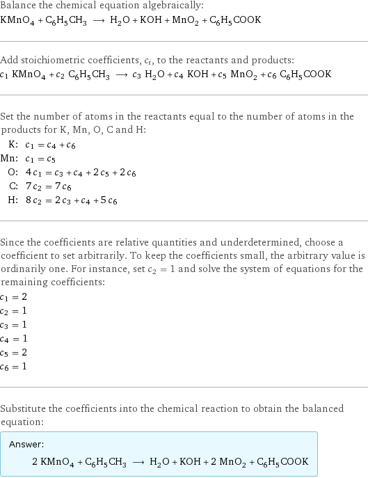 Balance the chemical equation algebraically: KMnO_4 + C_6H_5CH_3 ⟶ H_2O + KOH + MnO_2 + C_6H_5COOK Add stoichiometric coefficients, c_i, to the reactants and products: c_1 KMnO_4 + c_2 C_6H_5CH_3 ⟶ c_3 H_2O + c_4 KOH + c_5 MnO_2 + c_6 C_6H_5COOK Set the number of atoms in the reactants equal to the number of atoms in the products for K, Mn, O, C and H: K: | c_1 = c_4 + c_6 Mn: | c_1 = c_5 O: | 4 c_1 = c_3 + c_4 + 2 c_5 + 2 c_6 C: | 7 c_2 = 7 c_6 H: | 8 c_2 = 2 c_3 + c_4 + 5 c_6 Since the coefficients are relative quantities and underdetermined, choose a coefficient to set arbitrarily. To keep the coefficients small, the arbitrary value is ordinarily one. For instance, set c_2 = 1 and solve the system of equations for the remaining coefficients: c_1 = 2 c_2 = 1 c_3 = 1 c_4 = 1 c_5 = 2 c_6 = 1 Substitute the coefficients into the chemical reaction to obtain the balanced equation: Answer: |   | 2 KMnO_4 + C_6H_5CH_3 ⟶ H_2O + KOH + 2 MnO_2 + C_6H_5COOK