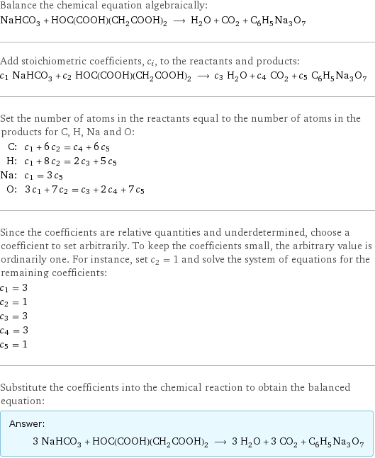 Balance the chemical equation algebraically: NaHCO_3 + HOC(COOH)(CH_2COOH)_2 ⟶ H_2O + CO_2 + C_6H_5Na_3O_7 Add stoichiometric coefficients, c_i, to the reactants and products: c_1 NaHCO_3 + c_2 HOC(COOH)(CH_2COOH)_2 ⟶ c_3 H_2O + c_4 CO_2 + c_5 C_6H_5Na_3O_7 Set the number of atoms in the reactants equal to the number of atoms in the products for C, H, Na and O: C: | c_1 + 6 c_2 = c_4 + 6 c_5 H: | c_1 + 8 c_2 = 2 c_3 + 5 c_5 Na: | c_1 = 3 c_5 O: | 3 c_1 + 7 c_2 = c_3 + 2 c_4 + 7 c_5 Since the coefficients are relative quantities and underdetermined, choose a coefficient to set arbitrarily. To keep the coefficients small, the arbitrary value is ordinarily one. For instance, set c_2 = 1 and solve the system of equations for the remaining coefficients: c_1 = 3 c_2 = 1 c_3 = 3 c_4 = 3 c_5 = 1 Substitute the coefficients into the chemical reaction to obtain the balanced equation: Answer: |   | 3 NaHCO_3 + HOC(COOH)(CH_2COOH)_2 ⟶ 3 H_2O + 3 CO_2 + C_6H_5Na_3O_7