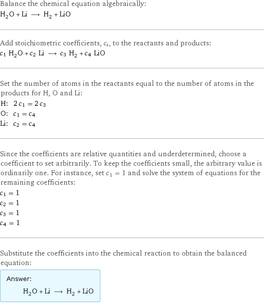 Balance the chemical equation algebraically: H_2O + Li ⟶ H_2 + LiO Add stoichiometric coefficients, c_i, to the reactants and products: c_1 H_2O + c_2 Li ⟶ c_3 H_2 + c_4 LiO Set the number of atoms in the reactants equal to the number of atoms in the products for H, O and Li: H: | 2 c_1 = 2 c_3 O: | c_1 = c_4 Li: | c_2 = c_4 Since the coefficients are relative quantities and underdetermined, choose a coefficient to set arbitrarily. To keep the coefficients small, the arbitrary value is ordinarily one. For instance, set c_1 = 1 and solve the system of equations for the remaining coefficients: c_1 = 1 c_2 = 1 c_3 = 1 c_4 = 1 Substitute the coefficients into the chemical reaction to obtain the balanced equation: Answer: |   | H_2O + Li ⟶ H_2 + LiO