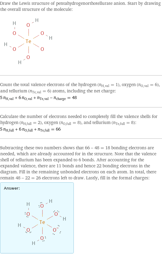 Draw the Lewis structure of pentahydrogenorthotellurate anion. Start by drawing the overall structure of the molecule:  Count the total valence electrons of the hydrogen (n_H, val = 1), oxygen (n_O, val = 6), and tellurium (n_Te, val = 6) atoms, including the net charge: 5 n_H, val + 6 n_O, val + n_Te, val - n_charge = 48 Calculate the number of electrons needed to completely fill the valence shells for hydrogen (n_H, full = 2), oxygen (n_O, full = 8), and tellurium (n_Te, full = 8): 5 n_H, full + 6 n_O, full + n_Te, full = 66 Subtracting these two numbers shows that 66 - 48 = 18 bonding electrons are needed, which are already accounted for in the structure. Note that the valence shell of tellurium has been expanded to 6 bonds. After accounting for the expanded valence, there are 11 bonds and hence 22 bonding electrons in the diagram. Fill in the remaining unbonded electrons on each atom. In total, there remain 48 - 22 = 26 electrons left to draw. Lastly, fill in the formal charges: Answer: |   | 