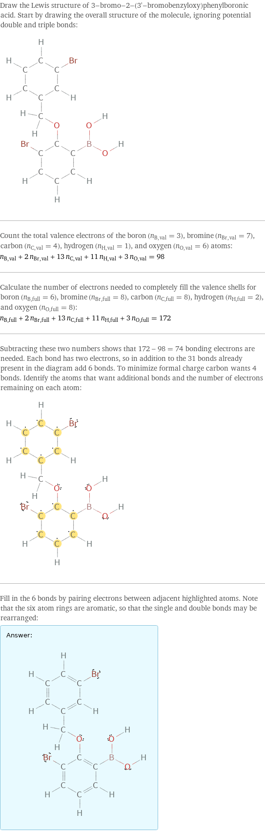 Draw the Lewis structure of 3-bromo-2-(3'-bromobenzyloxy)phenylboronic acid. Start by drawing the overall structure of the molecule, ignoring potential double and triple bonds:  Count the total valence electrons of the boron (n_B, val = 3), bromine (n_Br, val = 7), carbon (n_C, val = 4), hydrogen (n_H, val = 1), and oxygen (n_O, val = 6) atoms: n_B, val + 2 n_Br, val + 13 n_C, val + 11 n_H, val + 3 n_O, val = 98 Calculate the number of electrons needed to completely fill the valence shells for boron (n_B, full = 6), bromine (n_Br, full = 8), carbon (n_C, full = 8), hydrogen (n_H, full = 2), and oxygen (n_O, full = 8): n_B, full + 2 n_Br, full + 13 n_C, full + 11 n_H, full + 3 n_O, full = 172 Subtracting these two numbers shows that 172 - 98 = 74 bonding electrons are needed. Each bond has two electrons, so in addition to the 31 bonds already present in the diagram add 6 bonds. To minimize formal charge carbon wants 4 bonds. Identify the atoms that want additional bonds and the number of electrons remaining on each atom:  Fill in the 6 bonds by pairing electrons between adjacent highlighted atoms. Note that the six atom rings are aromatic, so that the single and double bonds may be rearranged: Answer: |   | 