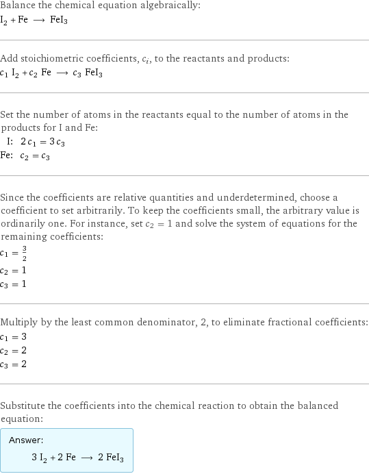 Balance the chemical equation algebraically: I_2 + Fe ⟶ FeI3 Add stoichiometric coefficients, c_i, to the reactants and products: c_1 I_2 + c_2 Fe ⟶ c_3 FeI3 Set the number of atoms in the reactants equal to the number of atoms in the products for I and Fe: I: | 2 c_1 = 3 c_3 Fe: | c_2 = c_3 Since the coefficients are relative quantities and underdetermined, choose a coefficient to set arbitrarily. To keep the coefficients small, the arbitrary value is ordinarily one. For instance, set c_2 = 1 and solve the system of equations for the remaining coefficients: c_1 = 3/2 c_2 = 1 c_3 = 1 Multiply by the least common denominator, 2, to eliminate fractional coefficients: c_1 = 3 c_2 = 2 c_3 = 2 Substitute the coefficients into the chemical reaction to obtain the balanced equation: Answer: |   | 3 I_2 + 2 Fe ⟶ 2 FeI3