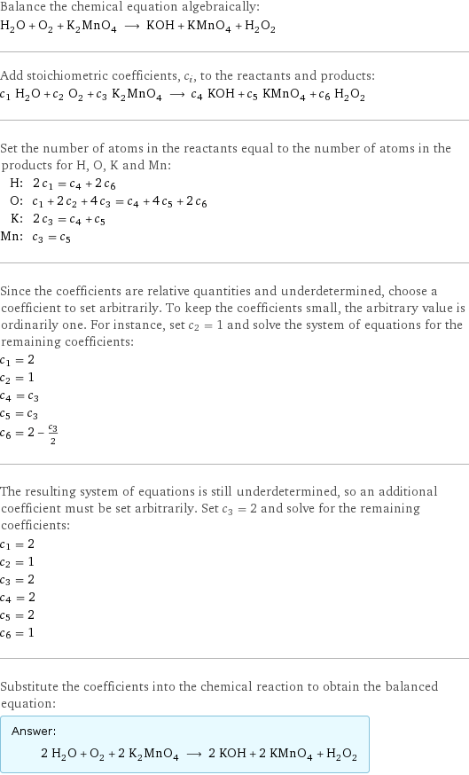 Balance the chemical equation algebraically: H_2O + O_2 + K_2MnO_4 ⟶ KOH + KMnO_4 + H_2O_2 Add stoichiometric coefficients, c_i, to the reactants and products: c_1 H_2O + c_2 O_2 + c_3 K_2MnO_4 ⟶ c_4 KOH + c_5 KMnO_4 + c_6 H_2O_2 Set the number of atoms in the reactants equal to the number of atoms in the products for H, O, K and Mn: H: | 2 c_1 = c_4 + 2 c_6 O: | c_1 + 2 c_2 + 4 c_3 = c_4 + 4 c_5 + 2 c_6 K: | 2 c_3 = c_4 + c_5 Mn: | c_3 = c_5 Since the coefficients are relative quantities and underdetermined, choose a coefficient to set arbitrarily. To keep the coefficients small, the arbitrary value is ordinarily one. For instance, set c_2 = 1 and solve the system of equations for the remaining coefficients: c_1 = 2 c_2 = 1 c_4 = c_3 c_5 = c_3 c_6 = 2 - c_3/2 The resulting system of equations is still underdetermined, so an additional coefficient must be set arbitrarily. Set c_3 = 2 and solve for the remaining coefficients: c_1 = 2 c_2 = 1 c_3 = 2 c_4 = 2 c_5 = 2 c_6 = 1 Substitute the coefficients into the chemical reaction to obtain the balanced equation: Answer: |   | 2 H_2O + O_2 + 2 K_2MnO_4 ⟶ 2 KOH + 2 KMnO_4 + H_2O_2