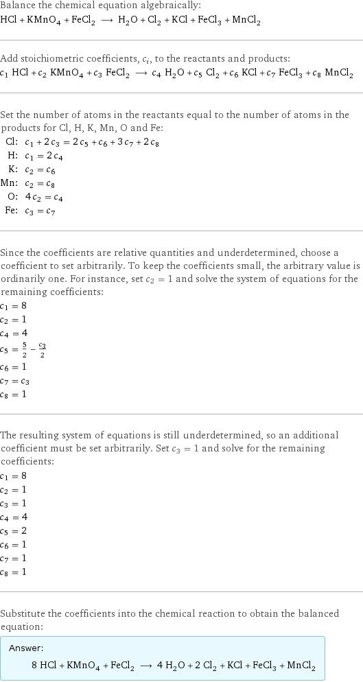 Balance the chemical equation algebraically: HCl + KMnO_4 + FeCl_2 ⟶ H_2O + Cl_2 + KCl + FeCl_3 + MnCl_2 Add stoichiometric coefficients, c_i, to the reactants and products: c_1 HCl + c_2 KMnO_4 + c_3 FeCl_2 ⟶ c_4 H_2O + c_5 Cl_2 + c_6 KCl + c_7 FeCl_3 + c_8 MnCl_2 Set the number of atoms in the reactants equal to the number of atoms in the products for Cl, H, K, Mn, O and Fe: Cl: | c_1 + 2 c_3 = 2 c_5 + c_6 + 3 c_7 + 2 c_8 H: | c_1 = 2 c_4 K: | c_2 = c_6 Mn: | c_2 = c_8 O: | 4 c_2 = c_4 Fe: | c_3 = c_7 Since the coefficients are relative quantities and underdetermined, choose a coefficient to set arbitrarily. To keep the coefficients small, the arbitrary value is ordinarily one. For instance, set c_2 = 1 and solve the system of equations for the remaining coefficients: c_1 = 8 c_2 = 1 c_4 = 4 c_5 = 5/2 - c_3/2 c_6 = 1 c_7 = c_3 c_8 = 1 The resulting system of equations is still underdetermined, so an additional coefficient must be set arbitrarily. Set c_3 = 1 and solve for the remaining coefficients: c_1 = 8 c_2 = 1 c_3 = 1 c_4 = 4 c_5 = 2 c_6 = 1 c_7 = 1 c_8 = 1 Substitute the coefficients into the chemical reaction to obtain the balanced equation: Answer: |   | 8 HCl + KMnO_4 + FeCl_2 ⟶ 4 H_2O + 2 Cl_2 + KCl + FeCl_3 + MnCl_2