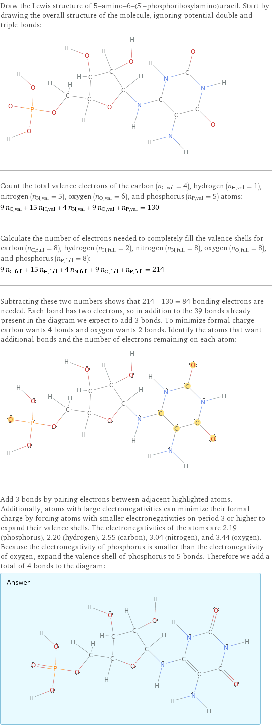 Draw the Lewis structure of 5-amino-6-(5'-phosphoribosylamino)uracil. Start by drawing the overall structure of the molecule, ignoring potential double and triple bonds:  Count the total valence electrons of the carbon (n_C, val = 4), hydrogen (n_H, val = 1), nitrogen (n_N, val = 5), oxygen (n_O, val = 6), and phosphorus (n_P, val = 5) atoms: 9 n_C, val + 15 n_H, val + 4 n_N, val + 9 n_O, val + n_P, val = 130 Calculate the number of electrons needed to completely fill the valence shells for carbon (n_C, full = 8), hydrogen (n_H, full = 2), nitrogen (n_N, full = 8), oxygen (n_O, full = 8), and phosphorus (n_P, full = 8): 9 n_C, full + 15 n_H, full + 4 n_N, full + 9 n_O, full + n_P, full = 214 Subtracting these two numbers shows that 214 - 130 = 84 bonding electrons are needed. Each bond has two electrons, so in addition to the 39 bonds already present in the diagram we expect to add 3 bonds. To minimize formal charge carbon wants 4 bonds and oxygen wants 2 bonds. Identify the atoms that want additional bonds and the number of electrons remaining on each atom:  Add 3 bonds by pairing electrons between adjacent highlighted atoms. Additionally, atoms with large electronegativities can minimize their formal charge by forcing atoms with smaller electronegativities on period 3 or higher to expand their valence shells. The electronegativities of the atoms are 2.19 (phosphorus), 2.20 (hydrogen), 2.55 (carbon), 3.04 (nitrogen), and 3.44 (oxygen). Because the electronegativity of phosphorus is smaller than the electronegativity of oxygen, expand the valence shell of phosphorus to 5 bonds. Therefore we add a total of 4 bonds to the diagram: Answer: |   | 