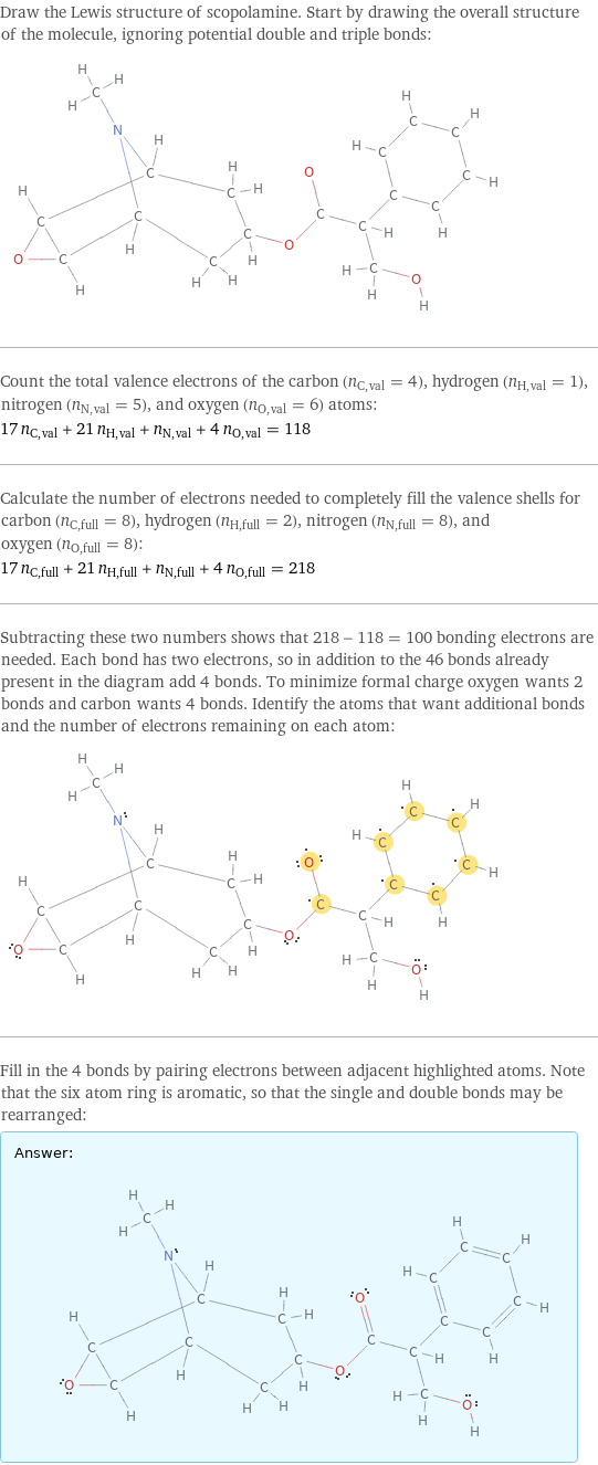 Draw the Lewis structure of scopolamine. Start by drawing the overall structure of the molecule, ignoring potential double and triple bonds:  Count the total valence electrons of the carbon (n_C, val = 4), hydrogen (n_H, val = 1), nitrogen (n_N, val = 5), and oxygen (n_O, val = 6) atoms: 17 n_C, val + 21 n_H, val + n_N, val + 4 n_O, val = 118 Calculate the number of electrons needed to completely fill the valence shells for carbon (n_C, full = 8), hydrogen (n_H, full = 2), nitrogen (n_N, full = 8), and oxygen (n_O, full = 8): 17 n_C, full + 21 n_H, full + n_N, full + 4 n_O, full = 218 Subtracting these two numbers shows that 218 - 118 = 100 bonding electrons are needed. Each bond has two electrons, so in addition to the 46 bonds already present in the diagram add 4 bonds. To minimize formal charge oxygen wants 2 bonds and carbon wants 4 bonds. Identify the atoms that want additional bonds and the number of electrons remaining on each atom:  Fill in the 4 bonds by pairing electrons between adjacent highlighted atoms. Note that the six atom ring is aromatic, so that the single and double bonds may be rearranged: Answer: |   | 