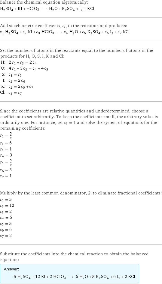 Balance the chemical equation algebraically: H_2SO_4 + KI + HClO3 ⟶ H_2O + K_2SO_4 + I_2 + KCl Add stoichiometric coefficients, c_i, to the reactants and products: c_1 H_2SO_4 + c_2 KI + c_3 HClO3 ⟶ c_4 H_2O + c_5 K_2SO_4 + c_6 I_2 + c_7 KCl Set the number of atoms in the reactants equal to the number of atoms in the products for H, O, S, I, K and Cl: H: | 2 c_1 + c_3 = 2 c_4 O: | 4 c_1 + 3 c_3 = c_4 + 4 c_5 S: | c_1 = c_5 I: | c_2 = 2 c_6 K: | c_2 = 2 c_5 + c_7 Cl: | c_3 = c_7 Since the coefficients are relative quantities and underdetermined, choose a coefficient to set arbitrarily. To keep the coefficients small, the arbitrary value is ordinarily one. For instance, set c_3 = 1 and solve the system of equations for the remaining coefficients: c_1 = 5/2 c_2 = 6 c_3 = 1 c_4 = 3 c_5 = 5/2 c_6 = 3 c_7 = 1 Multiply by the least common denominator, 2, to eliminate fractional coefficients: c_1 = 5 c_2 = 12 c_3 = 2 c_4 = 6 c_5 = 5 c_6 = 6 c_7 = 2 Substitute the coefficients into the chemical reaction to obtain the balanced equation: Answer: |   | 5 H_2SO_4 + 12 KI + 2 HClO3 ⟶ 6 H_2O + 5 K_2SO_4 + 6 I_2 + 2 KCl