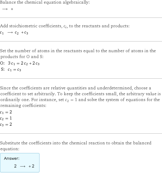 Balance the chemical equation algebraically:  ⟶ +  Add stoichiometric coefficients, c_i, to the reactants and products: c_1 ⟶ c_2 + c_3  Set the number of atoms in the reactants equal to the number of atoms in the products for O and S: O: | 3 c_1 = 2 c_2 + 2 c_3 S: | c_1 = c_3 Since the coefficients are relative quantities and underdetermined, choose a coefficient to set arbitrarily. To keep the coefficients small, the arbitrary value is ordinarily one. For instance, set c_2 = 1 and solve the system of equations for the remaining coefficients: c_1 = 2 c_2 = 1 c_3 = 2 Substitute the coefficients into the chemical reaction to obtain the balanced equation: Answer: |   | 2 ⟶ + 2 