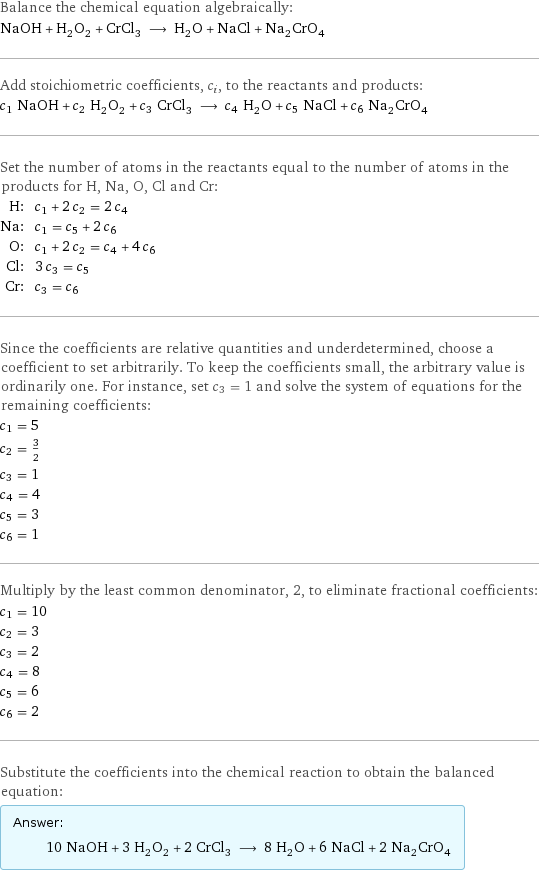 Balance the chemical equation algebraically: NaOH + H_2O_2 + CrCl_3 ⟶ H_2O + NaCl + Na_2CrO_4 Add stoichiometric coefficients, c_i, to the reactants and products: c_1 NaOH + c_2 H_2O_2 + c_3 CrCl_3 ⟶ c_4 H_2O + c_5 NaCl + c_6 Na_2CrO_4 Set the number of atoms in the reactants equal to the number of atoms in the products for H, Na, O, Cl and Cr: H: | c_1 + 2 c_2 = 2 c_4 Na: | c_1 = c_5 + 2 c_6 O: | c_1 + 2 c_2 = c_4 + 4 c_6 Cl: | 3 c_3 = c_5 Cr: | c_3 = c_6 Since the coefficients are relative quantities and underdetermined, choose a coefficient to set arbitrarily. To keep the coefficients small, the arbitrary value is ordinarily one. For instance, set c_3 = 1 and solve the system of equations for the remaining coefficients: c_1 = 5 c_2 = 3/2 c_3 = 1 c_4 = 4 c_5 = 3 c_6 = 1 Multiply by the least common denominator, 2, to eliminate fractional coefficients: c_1 = 10 c_2 = 3 c_3 = 2 c_4 = 8 c_5 = 6 c_6 = 2 Substitute the coefficients into the chemical reaction to obtain the balanced equation: Answer: |   | 10 NaOH + 3 H_2O_2 + 2 CrCl_3 ⟶ 8 H_2O + 6 NaCl + 2 Na_2CrO_4