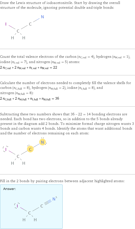 Draw the Lewis structure of iodoacetonitrile. Start by drawing the overall structure of the molecule, ignoring potential double and triple bonds:  Count the total valence electrons of the carbon (n_C, val = 4), hydrogen (n_H, val = 1), iodine (n_I, val = 7), and nitrogen (n_N, val = 5) atoms: 2 n_C, val + 2 n_H, val + n_I, val + n_N, val = 22 Calculate the number of electrons needed to completely fill the valence shells for carbon (n_C, full = 8), hydrogen (n_H, full = 2), iodine (n_I, full = 8), and nitrogen (n_N, full = 8): 2 n_C, full + 2 n_H, full + n_I, full + n_N, full = 36 Subtracting these two numbers shows that 36 - 22 = 14 bonding electrons are needed. Each bond has two electrons, so in addition to the 5 bonds already present in the diagram add 2 bonds. To minimize formal charge nitrogen wants 3 bonds and carbon wants 4 bonds. Identify the atoms that want additional bonds and the number of electrons remaining on each atom:  Fill in the 2 bonds by pairing electrons between adjacent highlighted atoms: Answer: |   | 