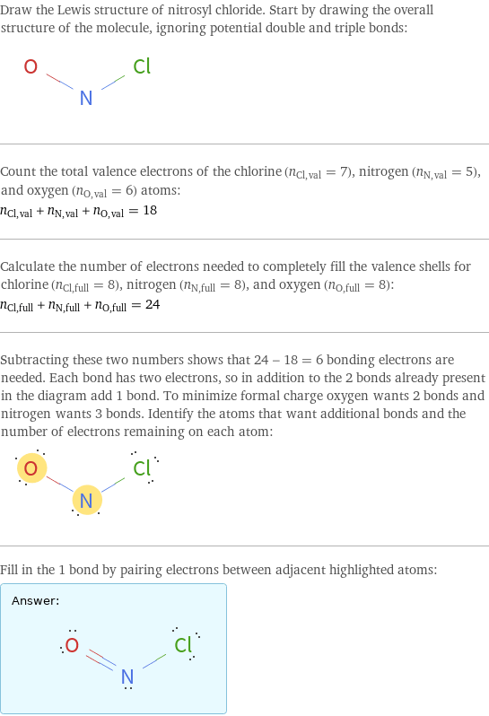 Draw the Lewis structure of nitrosyl chloride. Start by drawing the overall structure of the molecule, ignoring potential double and triple bonds:  Count the total valence electrons of the chlorine (n_Cl, val = 7), nitrogen (n_N, val = 5), and oxygen (n_O, val = 6) atoms: n_Cl, val + n_N, val + n_O, val = 18 Calculate the number of electrons needed to completely fill the valence shells for chlorine (n_Cl, full = 8), nitrogen (n_N, full = 8), and oxygen (n_O, full = 8): n_Cl, full + n_N, full + n_O, full = 24 Subtracting these two numbers shows that 24 - 18 = 6 bonding electrons are needed. Each bond has two electrons, so in addition to the 2 bonds already present in the diagram add 1 bond. To minimize formal charge oxygen wants 2 bonds and nitrogen wants 3 bonds. Identify the atoms that want additional bonds and the number of electrons remaining on each atom:  Fill in the 1 bond by pairing electrons between adjacent highlighted atoms: Answer: |   | 