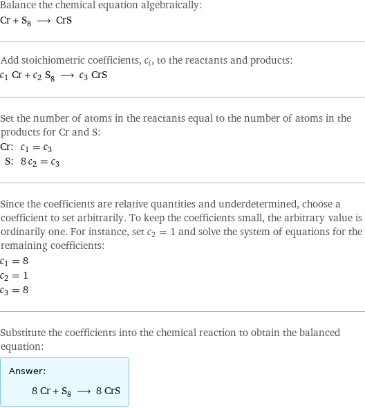 Balance the chemical equation algebraically: Cr + S_8 ⟶ CrS Add stoichiometric coefficients, c_i, to the reactants and products: c_1 Cr + c_2 S_8 ⟶ c_3 CrS Set the number of atoms in the reactants equal to the number of atoms in the products for Cr and S: Cr: | c_1 = c_3 S: | 8 c_2 = c_3 Since the coefficients are relative quantities and underdetermined, choose a coefficient to set arbitrarily. To keep the coefficients small, the arbitrary value is ordinarily one. For instance, set c_2 = 1 and solve the system of equations for the remaining coefficients: c_1 = 8 c_2 = 1 c_3 = 8 Substitute the coefficients into the chemical reaction to obtain the balanced equation: Answer: |   | 8 Cr + S_8 ⟶ 8 CrS