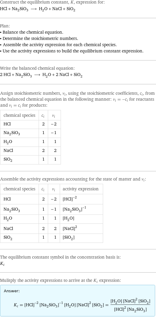 Construct the equilibrium constant, K, expression for: HCl + Na_2SiO_3 ⟶ H_2O + NaCl + SiO_2 Plan: • Balance the chemical equation. • Determine the stoichiometric numbers. • Assemble the activity expression for each chemical species. • Use the activity expressions to build the equilibrium constant expression. Write the balanced chemical equation: 2 HCl + Na_2SiO_3 ⟶ H_2O + 2 NaCl + SiO_2 Assign stoichiometric numbers, ν_i, using the stoichiometric coefficients, c_i, from the balanced chemical equation in the following manner: ν_i = -c_i for reactants and ν_i = c_i for products: chemical species | c_i | ν_i HCl | 2 | -2 Na_2SiO_3 | 1 | -1 H_2O | 1 | 1 NaCl | 2 | 2 SiO_2 | 1 | 1 Assemble the activity expressions accounting for the state of matter and ν_i: chemical species | c_i | ν_i | activity expression HCl | 2 | -2 | ([HCl])^(-2) Na_2SiO_3 | 1 | -1 | ([Na2SiO3])^(-1) H_2O | 1 | 1 | [H2O] NaCl | 2 | 2 | ([NaCl])^2 SiO_2 | 1 | 1 | [SiO2] The equilibrium constant symbol in the concentration basis is: K_c Mulitply the activity expressions to arrive at the K_c expression: Answer: |   | K_c = ([HCl])^(-2) ([Na2SiO3])^(-1) [H2O] ([NaCl])^2 [SiO2] = ([H2O] ([NaCl])^2 [SiO2])/(([HCl])^2 [Na2SiO3])