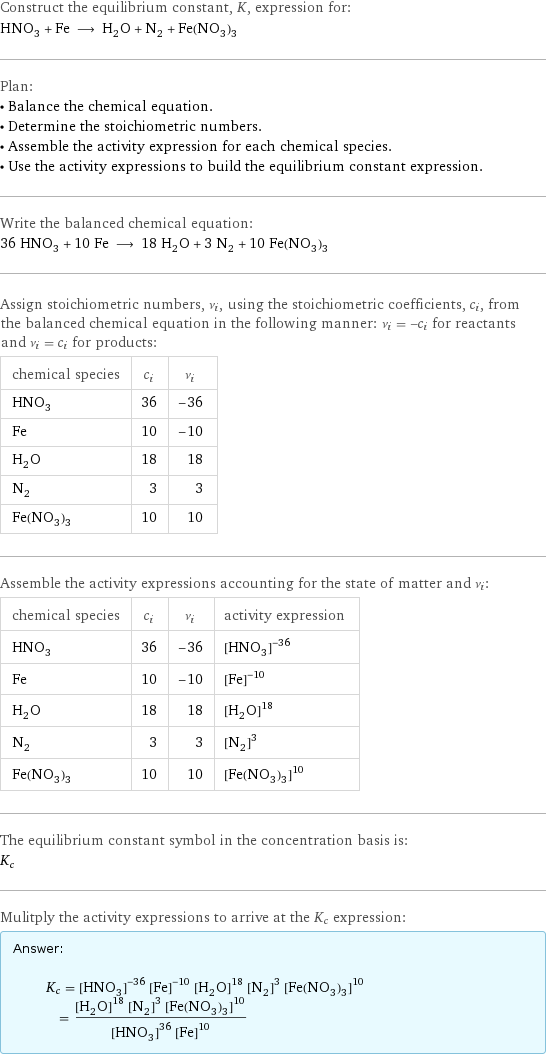 Construct the equilibrium constant, K, expression for: HNO_3 + Fe ⟶ H_2O + N_2 + Fe(NO_3)_3 Plan: • Balance the chemical equation. • Determine the stoichiometric numbers. • Assemble the activity expression for each chemical species. • Use the activity expressions to build the equilibrium constant expression. Write the balanced chemical equation: 36 HNO_3 + 10 Fe ⟶ 18 H_2O + 3 N_2 + 10 Fe(NO_3)_3 Assign stoichiometric numbers, ν_i, using the stoichiometric coefficients, c_i, from the balanced chemical equation in the following manner: ν_i = -c_i for reactants and ν_i = c_i for products: chemical species | c_i | ν_i HNO_3 | 36 | -36 Fe | 10 | -10 H_2O | 18 | 18 N_2 | 3 | 3 Fe(NO_3)_3 | 10 | 10 Assemble the activity expressions accounting for the state of matter and ν_i: chemical species | c_i | ν_i | activity expression HNO_3 | 36 | -36 | ([HNO3])^(-36) Fe | 10 | -10 | ([Fe])^(-10) H_2O | 18 | 18 | ([H2O])^18 N_2 | 3 | 3 | ([N2])^3 Fe(NO_3)_3 | 10 | 10 | ([Fe(NO3)3])^10 The equilibrium constant symbol in the concentration basis is: K_c Mulitply the activity expressions to arrive at the K_c expression: Answer: |   | K_c = ([HNO3])^(-36) ([Fe])^(-10) ([H2O])^18 ([N2])^3 ([Fe(NO3)3])^10 = (([H2O])^18 ([N2])^3 ([Fe(NO3)3])^10)/(([HNO3])^36 ([Fe])^10)