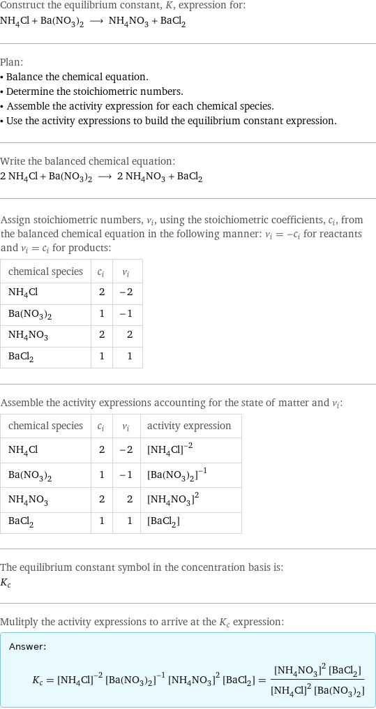 Construct the equilibrium constant, K, expression for: NH_4Cl + Ba(NO_3)_2 ⟶ NH_4NO_3 + BaCl_2 Plan: • Balance the chemical equation. • Determine the stoichiometric numbers. • Assemble the activity expression for each chemical species. • Use the activity expressions to build the equilibrium constant expression. Write the balanced chemical equation: 2 NH_4Cl + Ba(NO_3)_2 ⟶ 2 NH_4NO_3 + BaCl_2 Assign stoichiometric numbers, ν_i, using the stoichiometric coefficients, c_i, from the balanced chemical equation in the following manner: ν_i = -c_i for reactants and ν_i = c_i for products: chemical species | c_i | ν_i NH_4Cl | 2 | -2 Ba(NO_3)_2 | 1 | -1 NH_4NO_3 | 2 | 2 BaCl_2 | 1 | 1 Assemble the activity expressions accounting for the state of matter and ν_i: chemical species | c_i | ν_i | activity expression NH_4Cl | 2 | -2 | ([NH4Cl])^(-2) Ba(NO_3)_2 | 1 | -1 | ([Ba(NO3)2])^(-1) NH_4NO_3 | 2 | 2 | ([NH4NO3])^2 BaCl_2 | 1 | 1 | [BaCl2] The equilibrium constant symbol in the concentration basis is: K_c Mulitply the activity expressions to arrive at the K_c expression: Answer: |   | K_c = ([NH4Cl])^(-2) ([Ba(NO3)2])^(-1) ([NH4NO3])^2 [BaCl2] = (([NH4NO3])^2 [BaCl2])/(([NH4Cl])^2 [Ba(NO3)2])